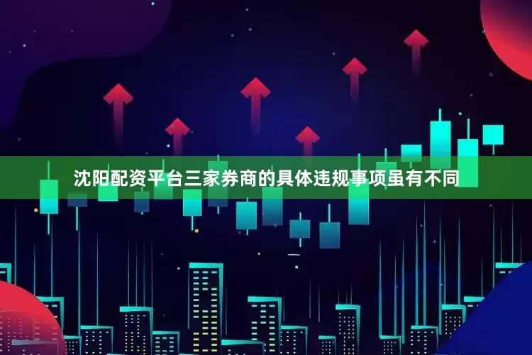 沈阳配资平台三家券商的具体违规事项虽有不同