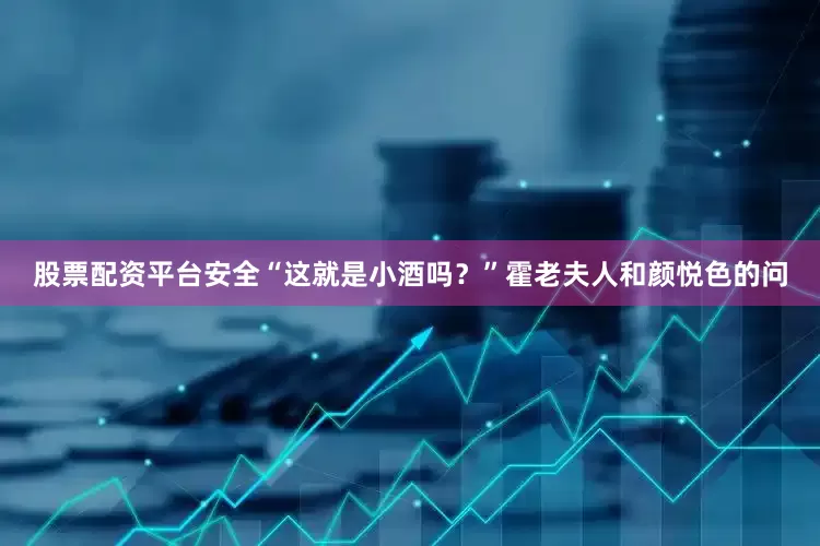 股票配资平台安全“这就是小酒吗？”霍老夫人和颜悦色的问