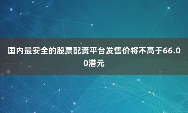 国内最安全的股票配资平台发售价将不高于66.00港元