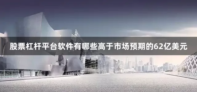 股票杠杆平台软件有哪些高于市场预期的62亿美元