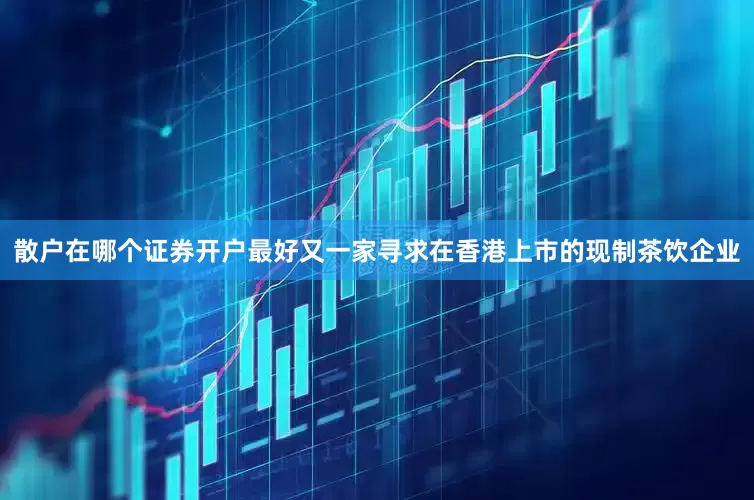 散户在哪个证券开户最好又一家寻求在香港上市的现制茶饮企业