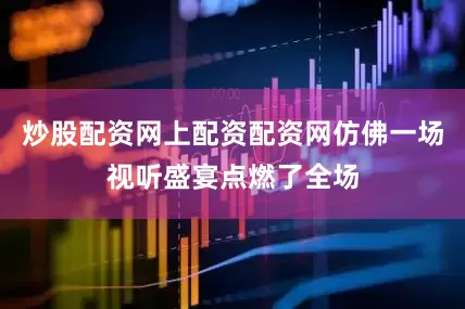炒股配资网上配资配资网仿佛一场视听盛宴点燃了全场