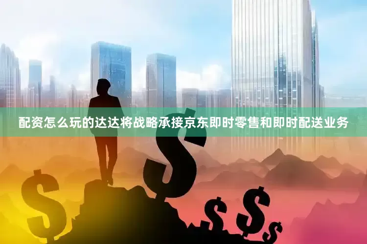 配资怎么玩的达达将战略承接京东即时零售和即时配送业务
