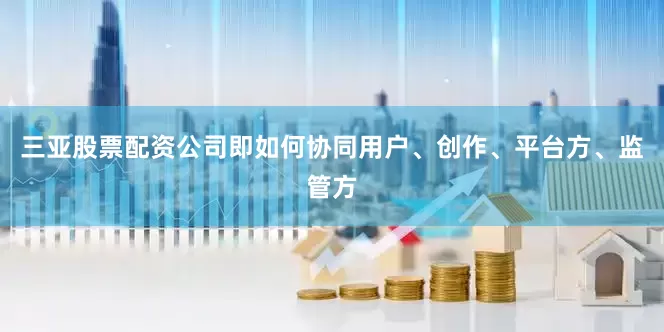 三亚股票配资公司即如何协同用户、创作、平台方、监管方