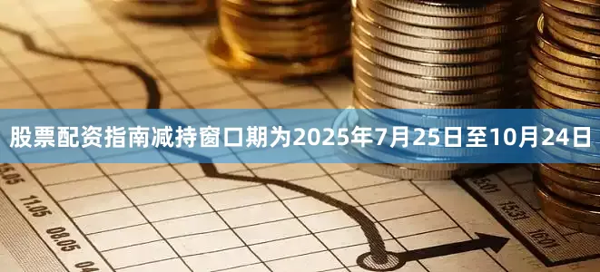 股票配资指南减持窗口期为2025年7月25日至10月24日