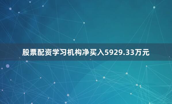 股票配资学习机构净买入5929.33万元