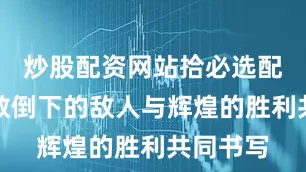 炒股配资网站拾必选配资由无数倒下的敌人与辉煌的胜利共同书写