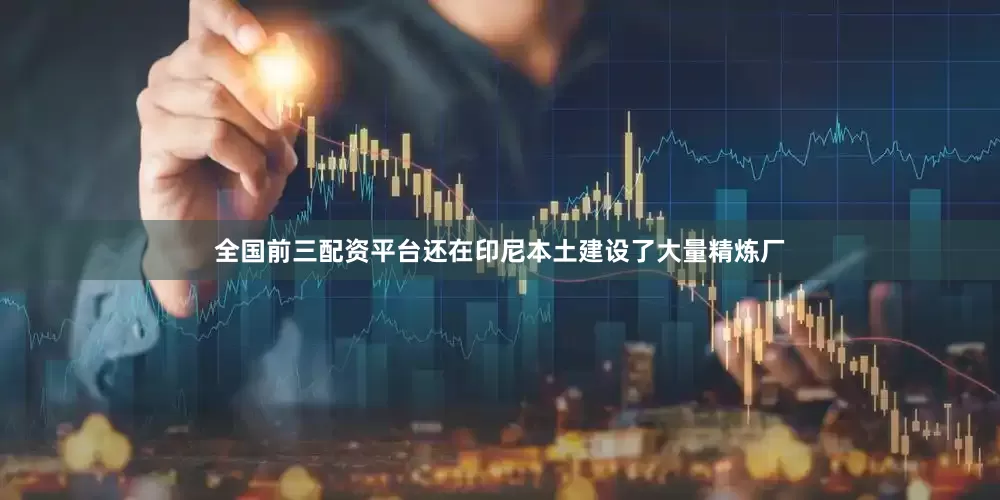 全国前三配资平台还在印尼本土建设了大量精炼厂