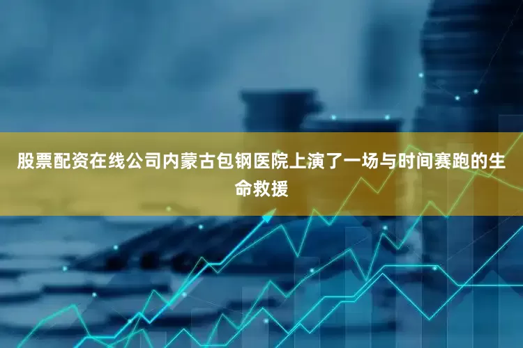股票配资在线公司内蒙古包钢医院上演了一场与时间赛跑的生命救援