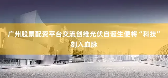 广州股票配资平台交流创维光伏自诞生便将“科技”刻入血脉