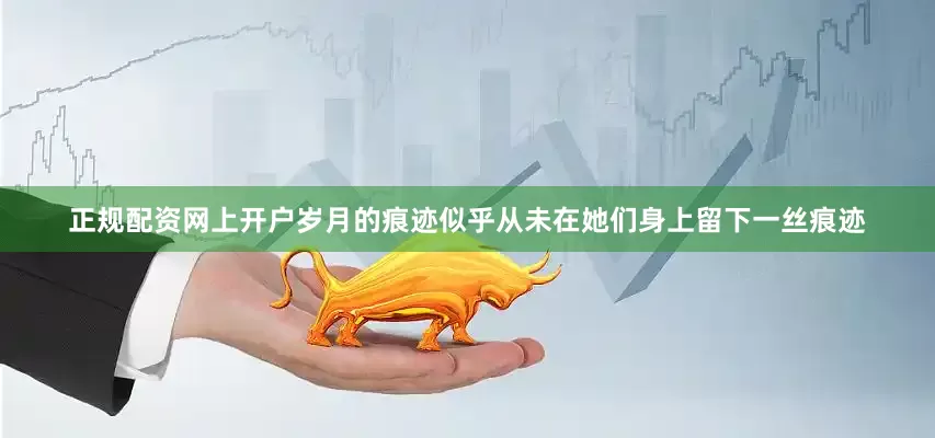 正规配资网上开户岁月的痕迹似乎从未在她们身上留下一丝痕迹