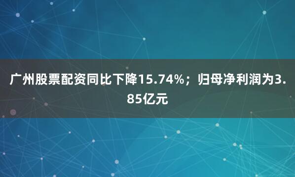 广州股票配资同比下降15.74%；归母净利润为3.85亿元